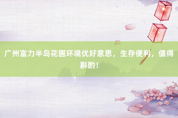 广州富力半岛花圃环境优好意思，生存便利，值得斟酌！