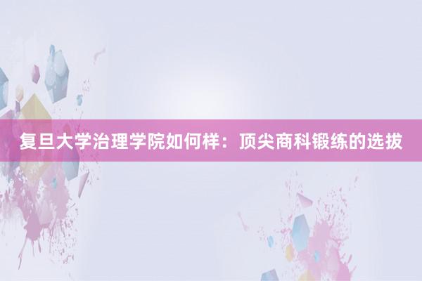 复旦大学治理学院如何样：顶尖商科锻练的选拔