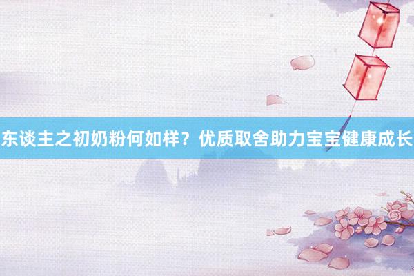 东谈主之初奶粉何如样？优质取舍助力宝宝健康成长