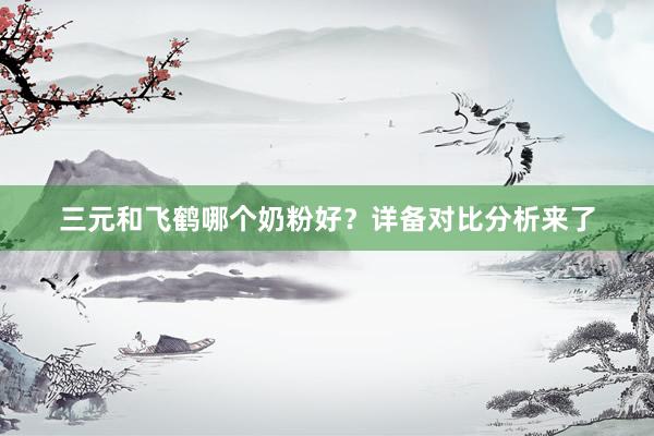 三元和飞鹤哪个奶粉好？详备对比分析来了