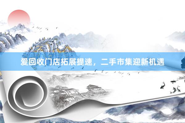 爱回收门店拓展提速，二手市集迎新机遇