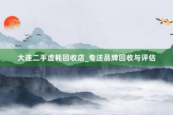 大连二手虚耗回收店_专注品牌回收与评估